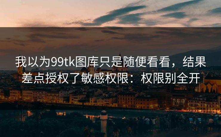 我以为99tk图库只是随便看看，结果差点授权了敏感权限：权限别全开