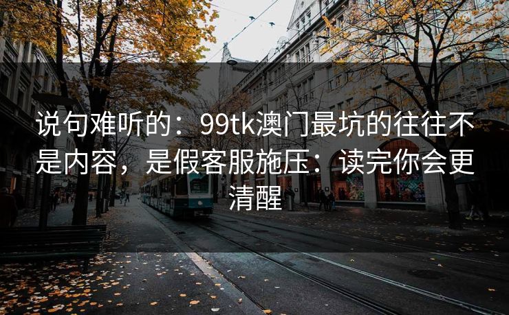 说句难听的：99tk澳门最坑的往往不是内容，是假客服施压：读完你会更清醒