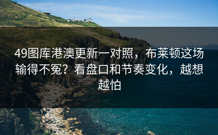 49图库港澳更新一对照，布莱顿这场输得不冤？看盘口和节奏变化，越想越怕
