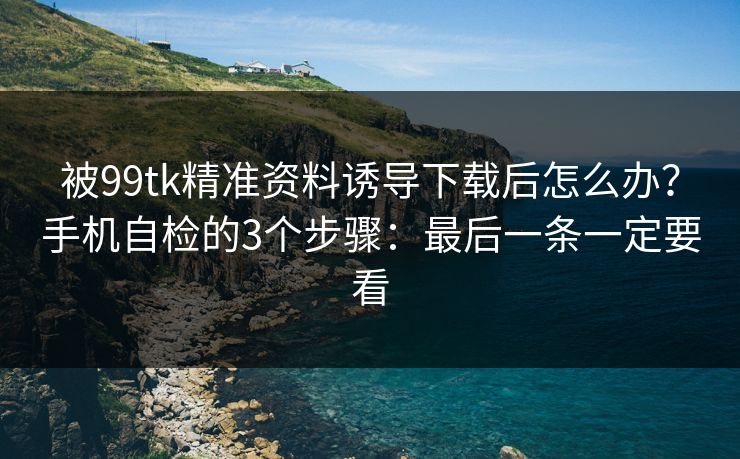 被99tk精准资料诱导下载后怎么办？手机自检的3个步骤：最后一条一定要看