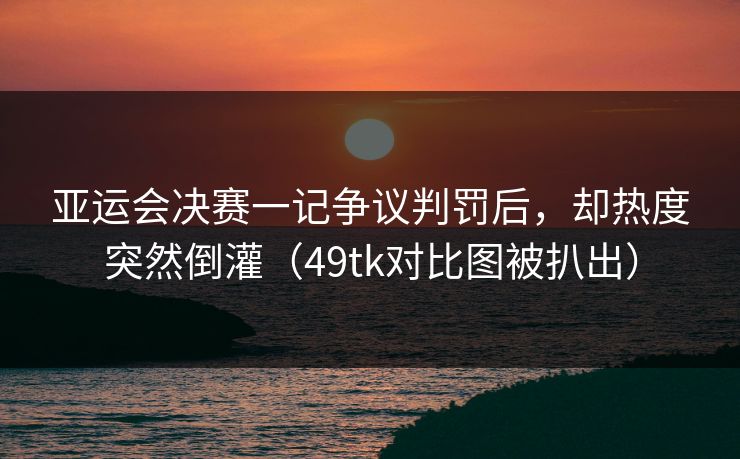 亚运会决赛一记争议判罚后，却热度突然倒灌（49tk对比图被扒出）