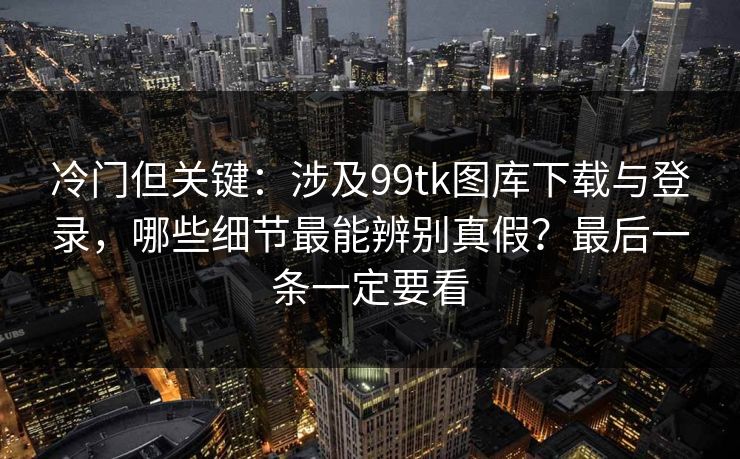 冷门但关键：涉及99tk图库下载与登录，哪些细节最能辨别真假？最后一条一定要看