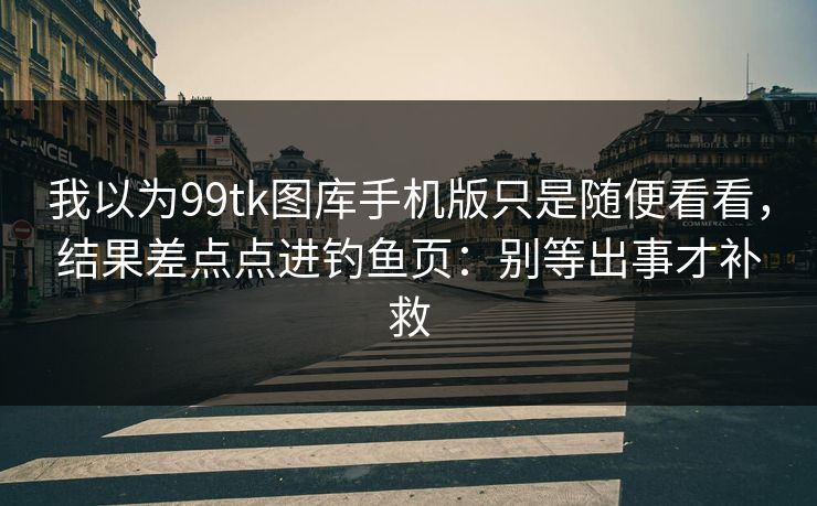我以为99tk图库手机版只是随便看看，结果差点点进钓鱼页：别等出事才补救