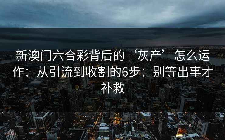 新澳门六合彩背后的‘灰产’怎么运作：从引流到收割的6步：别等出事才补救