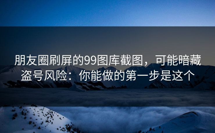 朋友圈刷屏的99图库截图，可能暗藏盗号风险：你能做的第一步是这个