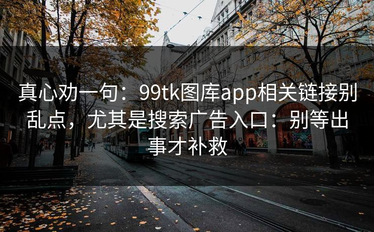真心劝一句：99tk图库app相关链接别乱点，尤其是搜索广告入口：别等出事才补救