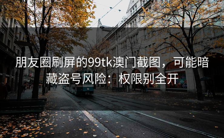 朋友圈刷屏的99tk澳门截图，可能暗藏盗号风险：权限别全开
