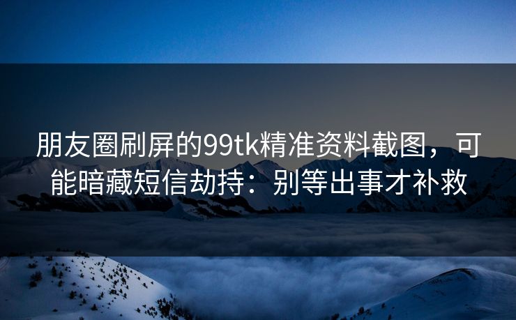 朋友圈刷屏的99tk精准资料截图，可能暗藏短信劫持：别等出事才补救