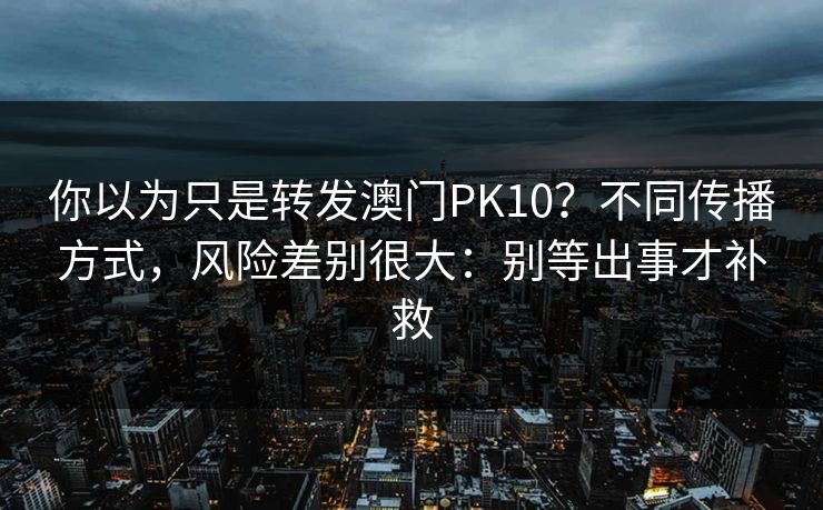 你以为只是转发澳门PK10？不同传播方式，风险差别很大：别等出事才补救