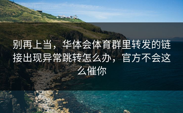 别再上当,华体会体育群里转发的链接出现异常跳转怎么办,官方不会这么催你 别再上当,华体会体育群里转发的链接出现异常跳转怎么办,官方不会这么催你